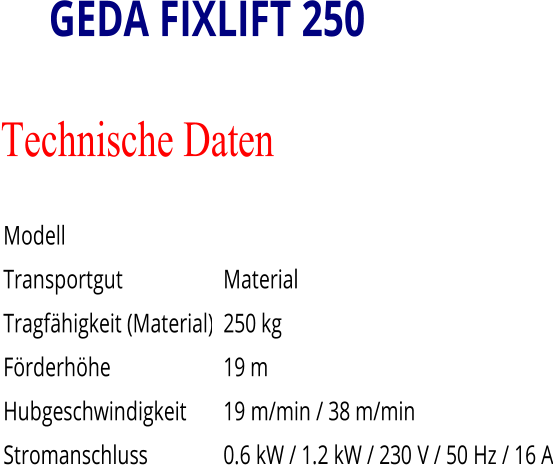 GEDA FIXLIFT 250 Technische Daten   Modell         Transportgut       Material   Tragfähigkeit (Material)       250 kg   Förderhöhe       19 m   Hubgeschwindigkeit       19   m/min / 38   m/min   Stromanschluss       0.6   kW / 1.2   kW / 230   V / 50   Hz / 16   A
